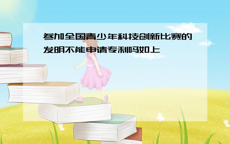 参加全国青少年科技创新比赛的发明不能申请专利吗如上