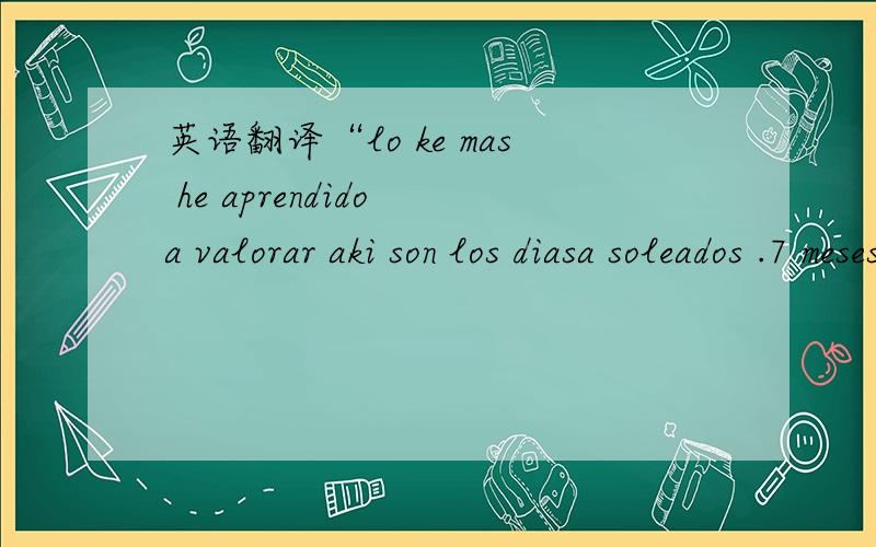 英语翻译“lo ke mas he aprendido a valorar aki son los diasa soleados .7 meses sin sol.可能是西班牙语,可能还有英语和德语的混合,有点谐音或是什么的!谢谢·····可以一个词一个词的翻译给我吗?然后再加