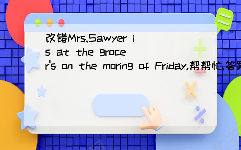 改错Mrs.Sawyer is at the grocer's on the moring of Friday.帮帮忙,答案说是is——was 可我不知道为什么,问一下,哪位高人告诉我啊