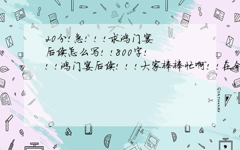 20分!急! ! !求鸿门宴后续怎么写! !800字! ! !鸿门宴后续! ! !大家棒棒忙啊! !在今晚之前一定要写好啊! !拜托! !