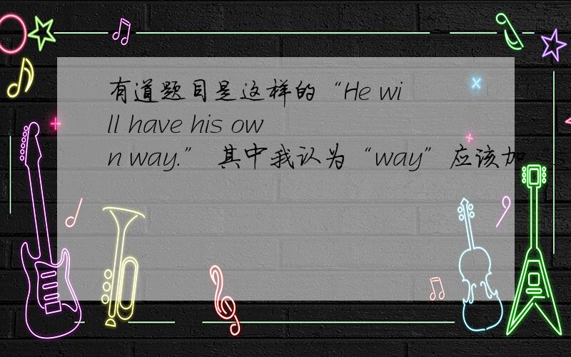 有道题目是这样的“He will have his own way.” 其中我认为“way”应该加“s” thanks