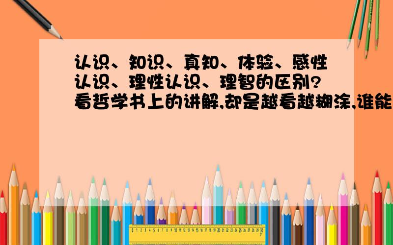 认识、知识、真知、体验、感性认识、理性认识、理智的区别?看哲学书上的讲解,却是越看越糊涂,谁能用日常语言和例子来使小弟明白呀?如我看到苹果是感性,知道它是苹果却是理性,这是怎