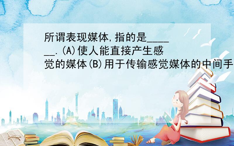 所谓表现媒体,指的是______.(A)使人能直接产生感觉的媒体(B)用于传输感觉媒体的中间手段(C)感觉媒体与计算机之间的界面(D)用于存储表示媒体的介质