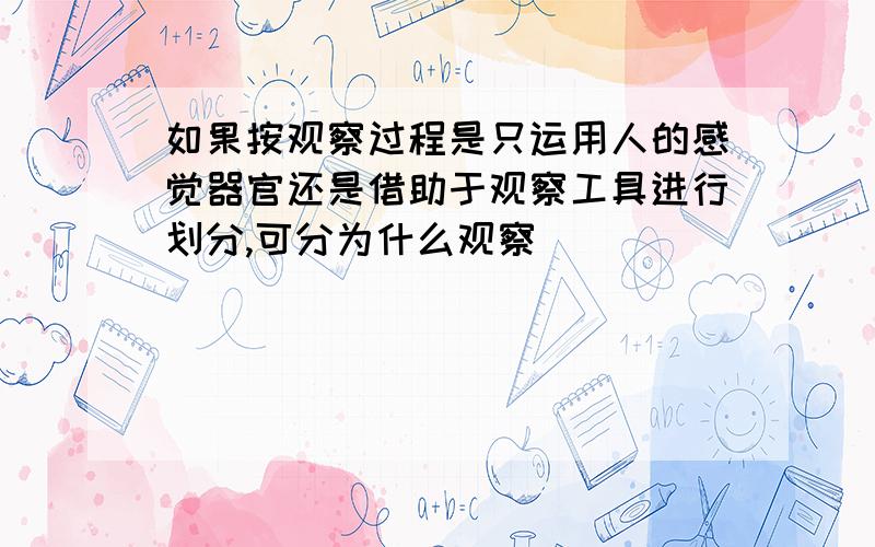 如果按观察过程是只运用人的感觉器官还是借助于观察工具进行划分,可分为什么观察