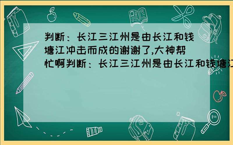 判断：长江三江州是由长江和钱塘江冲击而成的谢谢了,大神帮忙啊判断：长江三江州是由长江和钱塘江冲击而成的 三峡工程是世界上最大的水利工程