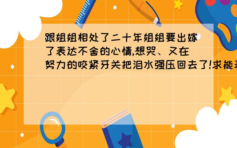 跟姐姐相处了二十年姐姐要出嫁了表达不舍的心情,想哭、又在努力的咬紧牙关把泪水强压回去了!求能表达我现在心情的名言警句!