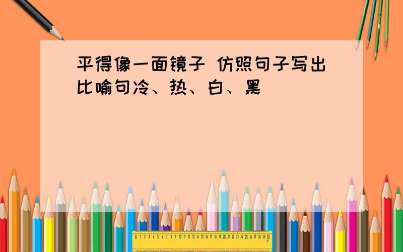 平得像一面镜子 仿照句子写出比喻句冷、热、白、黑