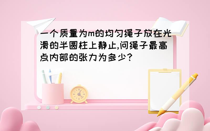 一个质量为m的均匀绳子放在光滑的半圆柱上静止,问绳子最高点内部的张力为多少?