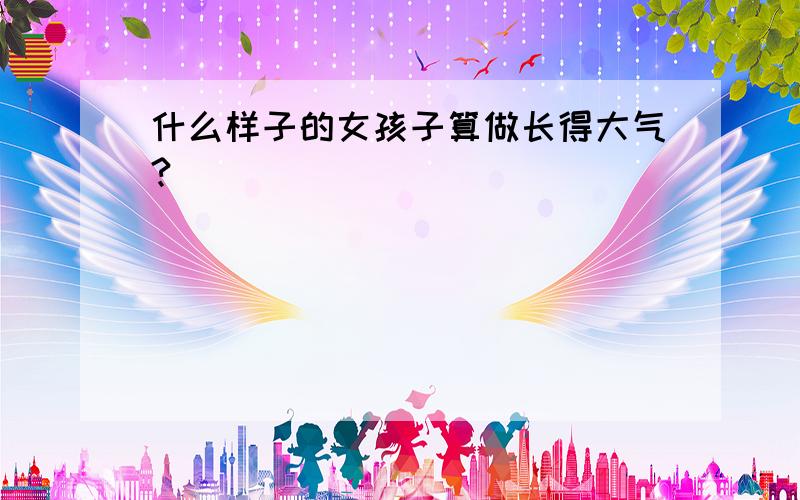 什么样子的女孩子算做长得大气?