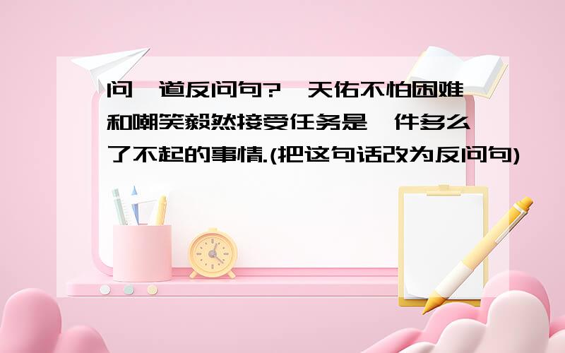 问一道反问句?詹天佑不怕困难和嘲笑毅然接受任务是一件多么了不起的事情.(把这句话改为反问句)