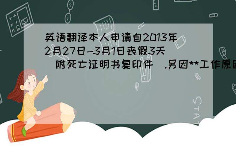 英语翻译本人申请自2013年2月27日-3月1日丧假3天（附死亡证明书复印件）.另因**工作原因,曾在**年**月**日工作1天,现申请于2013年3月4日补休1天.3月5日复值.望批复