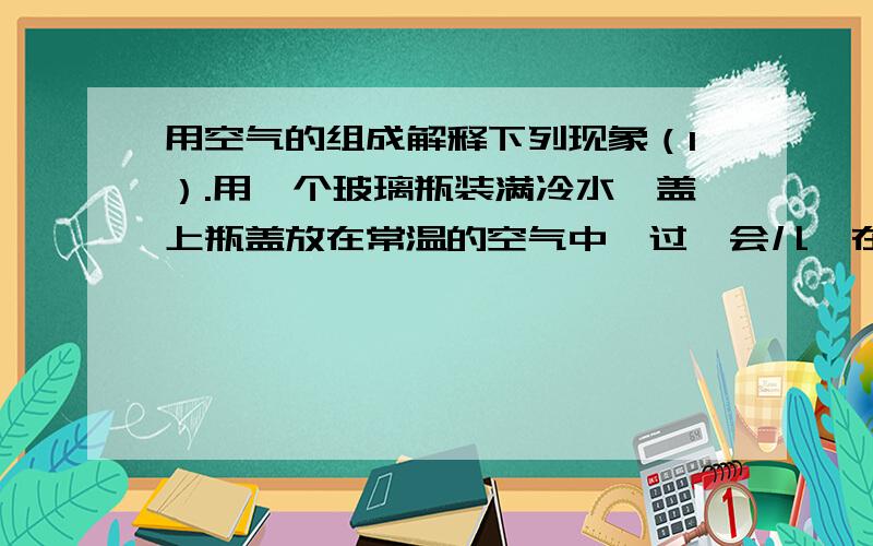 用空气的组成解释下列现象（1）.用一个玻璃瓶装满冷水,盖上瓶盖放在常温的空气中,过一会儿,在瓶的外壁上附着有一层小水珠.（2）.登山运动员必须带氧气瓶