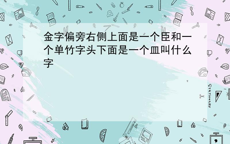 金字偏旁右侧上面是一个臣和一个单竹字头下面是一个皿叫什么字