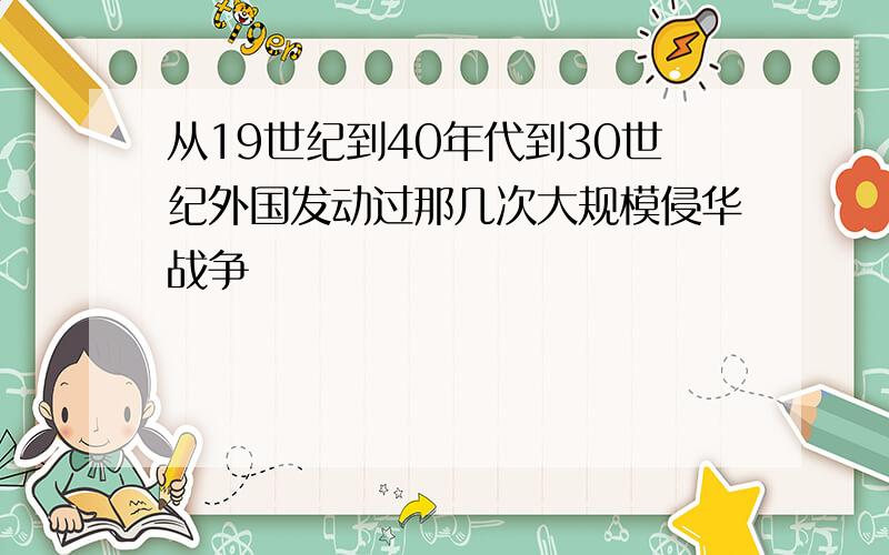 从19世纪到40年代到30世纪外国发动过那几次大规模侵华战争