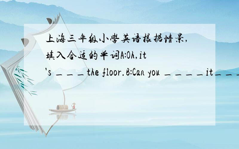 上海三年级小学英语根据情景,填入合适的单词A:Oh,it's ___the floor.B:Can you ____it_____?全部内容是这样的A:Good _______!B:Good morning!A:What's your ________?B:____ _____is David.A:Can you ______your name on the ________?B:Ye