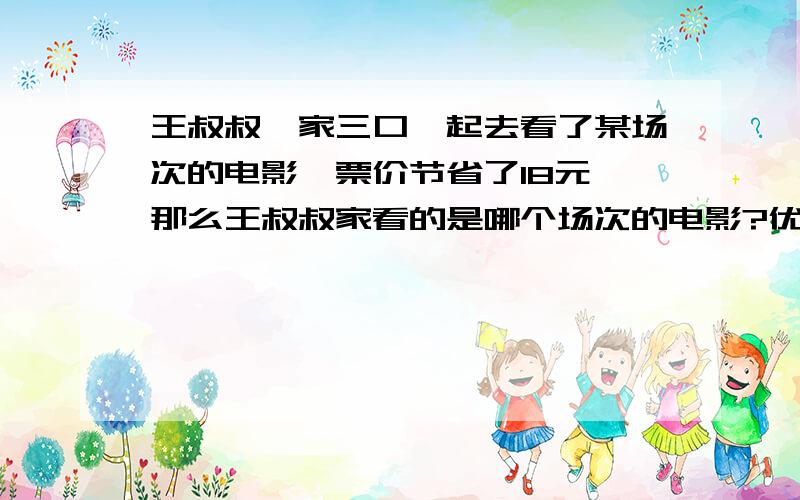 王叔叔一家三口一起去看了某场次的电影,票价节省了18元,那么王叔叔家看的是哪个场次的电影?优惠票价多少元?