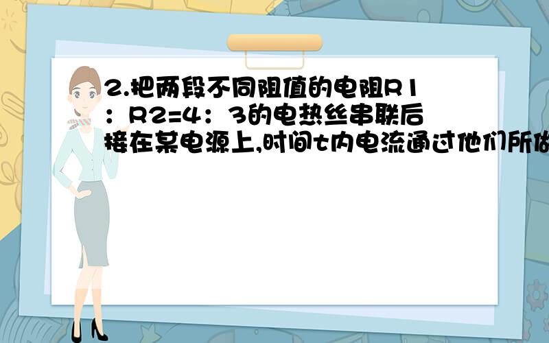 2.把两段不同阻值的电阻R1：R2=4：3的电热丝串联后接在某电源上,时间t内电流通过他们所做电功为W1,若把这两段电热丝并联后接在同一电源上,在时间t内电流通过它们所做电功为W2,求W1与W2之