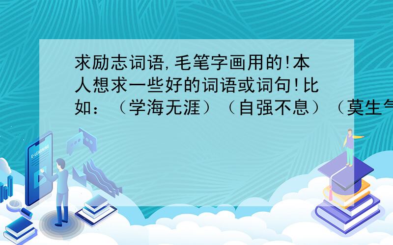 求励志词语,毛笔字画用的!本人想求一些好的词语或词句!比如：（学海无涯）（自强不息）（莫生气）（博学文雅）之类的.我主要是用于写毛笔字画用的.走过路过的亲们帮帮忙!