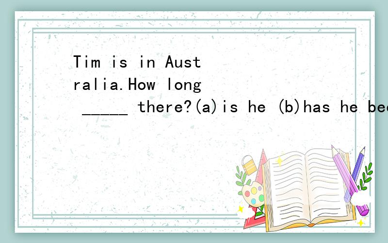 Tim is in Australia.How long _____ there?(a)is he (b)has he been (c)has he (d)was he这个是选b吧,想问下,选a行么?ab两个意思有什么区别?