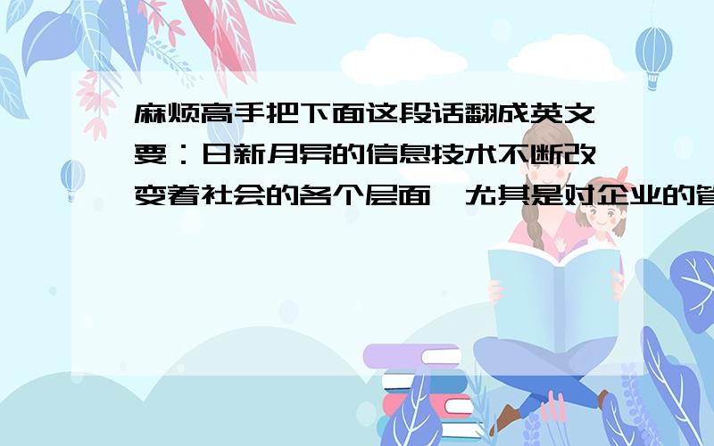 麻烦高手把下面这段话翻成英文要：日新月异的信息技术不断改变着社会的各个层面,尤其是对企业的管理和经营效益的提高更是有着深刻的影响.当前信息化条件下,会计管理效率大幅提升的