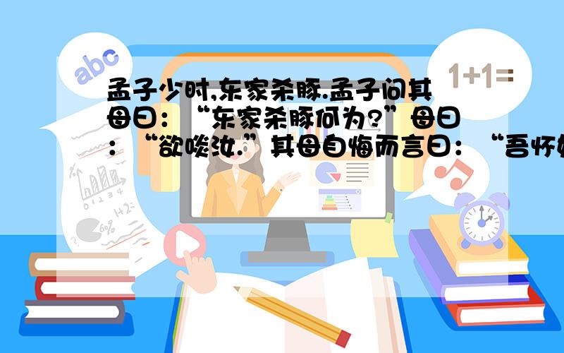 孟子少时,东家杀豚.孟子问其母曰：“东家杀豚何为?”母曰：“欲啖汝.”其母自悔而言曰：“吾怀妊是子,1、翻译：（1）东家杀豚何为?（2）今适有知而欺之 2、文字介绍了孟母教子的故事.