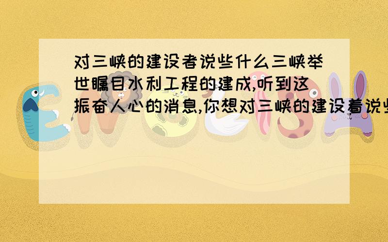 对三峡的建设者说些什么三峡举世瞩目水利工程的建成,听到这振奋人心的消息,你想对三峡的建设着说些什么 50字以内