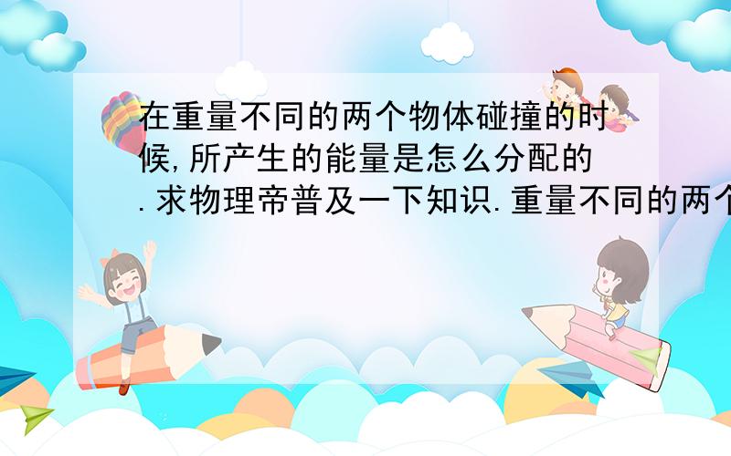 在重量不同的两个物体碰撞的时候,所产生的能量是怎么分配的.求物理帝普及一下知识.重量不同的两个物体进行碰撞,碰撞所产生的能量是如何分配的,碰撞所产生的能量分配跟两个物体的自