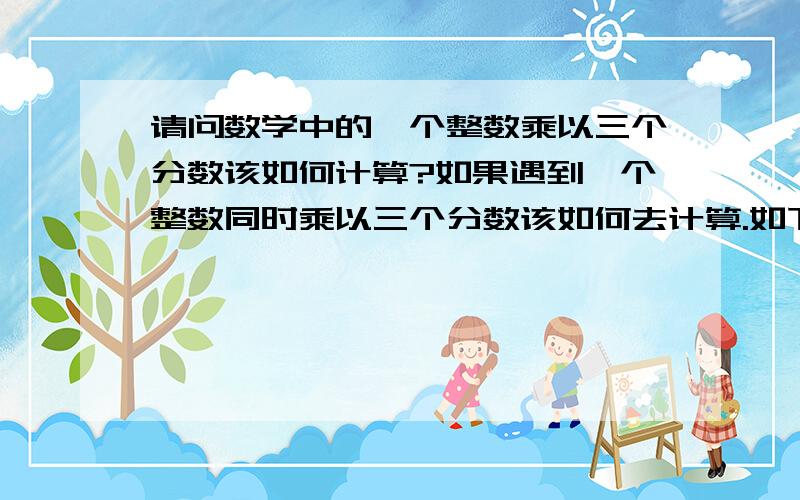 请问数学中的一个整数乘以三个分数该如何计算?如果遇到一个整数同时乘以三个分数该如何去计算.如下题3乘以6分之5 乘以5分之9再乘以4分之1请问大家这该如何去计算?难道先用3乘以所有分