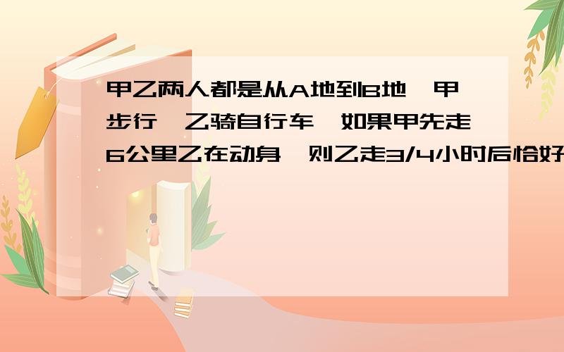 甲乙两人都是从A地到B地,甲步行,乙骑自行车,如果甲先走6公里乙在动身,则乙走3/4小时后恰好与甲同时到达B地,如果甲先走,那么乙用1/2小时可追上甲,