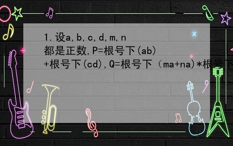 1.设a,b,c,d,m,n都是正数,P=根号下(ab)+根号下(cd),Q=根号下（ma+na)*根号下(b/m+d/n),则P,Q的大小关系为2.设a,b,c属于R+,且a+b+c=1,若M=(1/a -1)(1/b -1)(1/c -1),则必有A.0