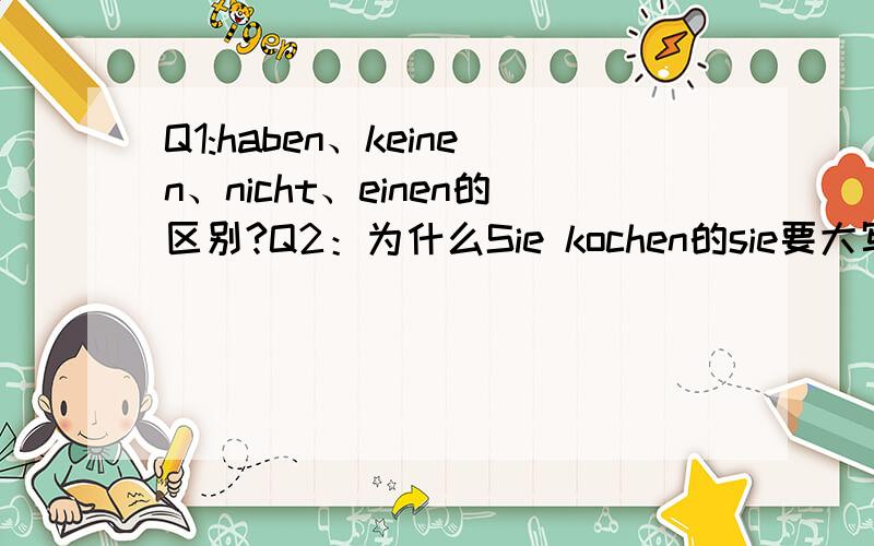 Q1:haben、keinen、nicht、einen的区别?Q2：为什么Sie kochen的sie要大写?Q3：haben怎么发音?还有guten tagQ4:haben为什么要加一个kein作为否定Q5：Es ist与Sie ist的区别?