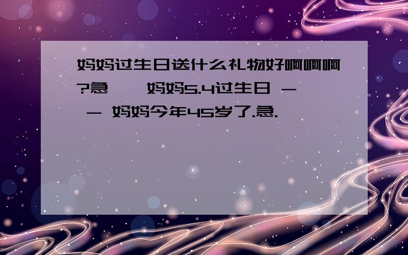 妈妈过生日送什么礼物好啊啊啊?急、、妈妈5.4过生日 - - 妈妈今年45岁了.急.