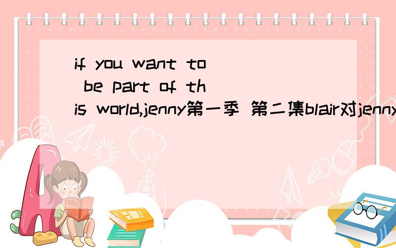 if you want to be part of this world,jenny第一季 第二集blair对jenny说If you want to be part of this world Jenny.People will talk...Eventually.And you need to decide if all this is worth it.我不是说中文意思是blair说这句话隐含着