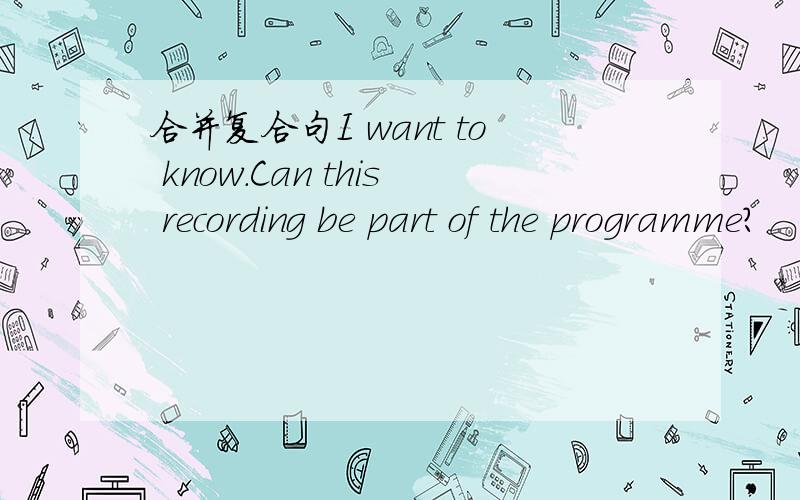 合并复合句I want to know.Can this recording be part of the programme?