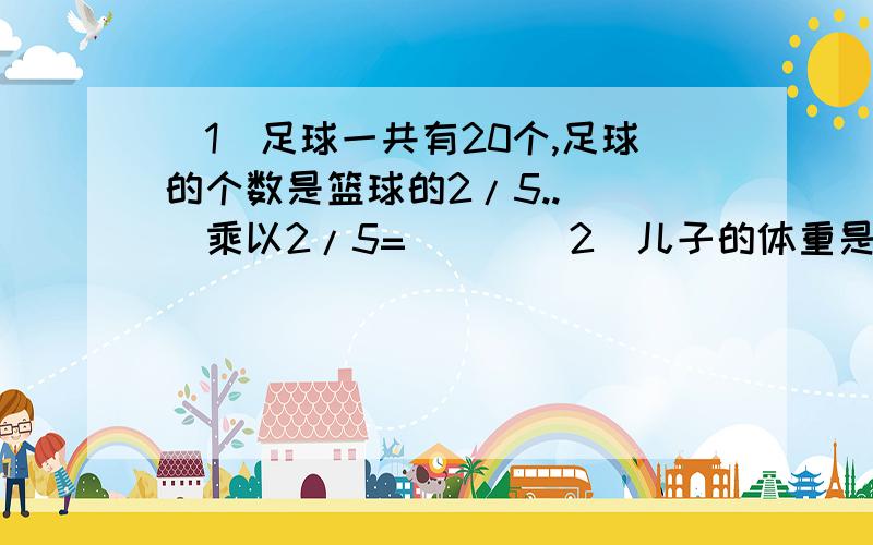 (1)足球一共有20个,足球的个数是篮球的2/5..( )乘以2/5=( ) (2)儿子的体重是49千