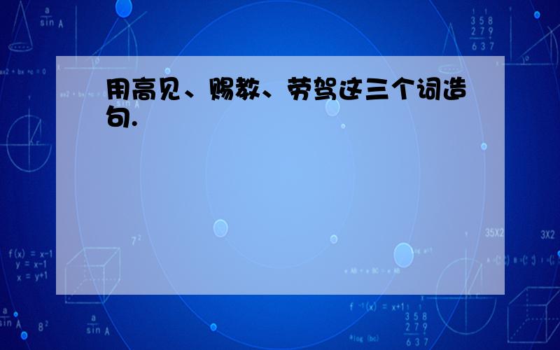 用高见、赐教、劳驾这三个词造句.