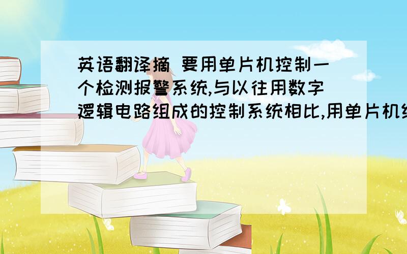 英语翻译摘 要用单片机控制一个检测报警系统,与以往用数字逻辑电路组成的控制系统相比,用单片机组成的检测报警系统,应具有更大的灵活性,功能也更强,并具有智能性,在实际工作中是一种