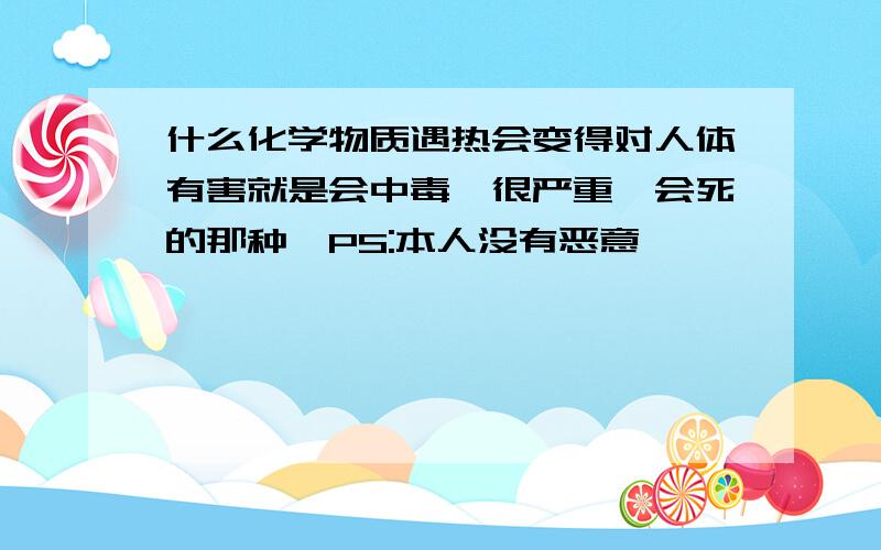 什么化学物质遇热会变得对人体有害就是会中毒,很严重,会死的那种【PS:本人没有恶意】