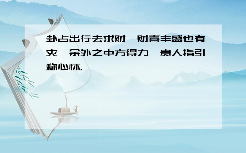 卦占出行去求财,财喜丰盛也有灾,余外之中方得力,贵人指引称心怀.