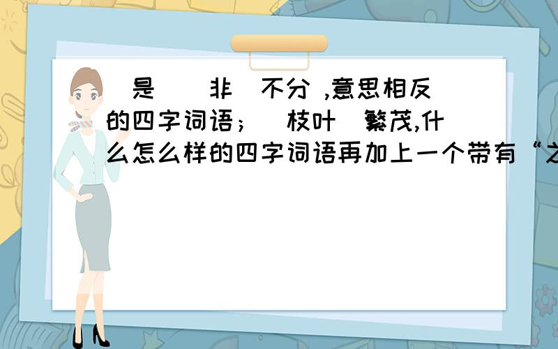 (是)(非)不分 ,意思相反的四字词语；（枝叶）繁茂,什么怎么样的四字词语再加上一个带有“之”的四字词语.如：欺君之罪