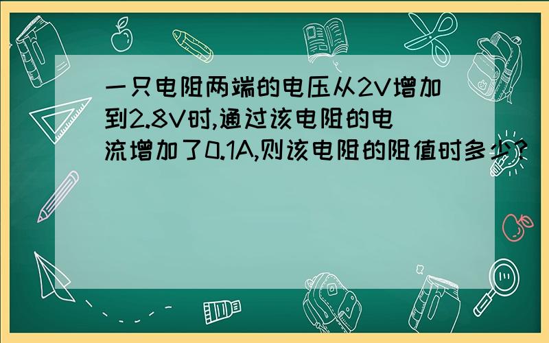 一只电阻两端的电压从2V增加到2.8V时,通过该电阻的电流增加了0.1A,则该电阻的阻值时多少?