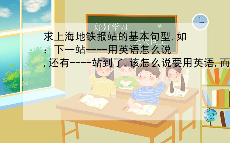 求上海地铁报站的基本句型,如：下一站----用英语怎么说,还有----站到了,该怎么说要用英语,而且最好全面一些,