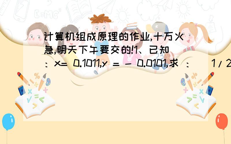 计算机组成原理的作业,十万火急,明天下午要交的!1、已知：x= 0.1011,y = - 0.0101,求 ：[ 1/2*x]补,[ 1/4 * x]补,[ - x ]补,[1/2*y]补,[1/4*y]补,[ - y ]补 ,x + y = ,x - y = 2、已知x=0.1011,y=-0.0101,使用补码,求x+y=?,x-