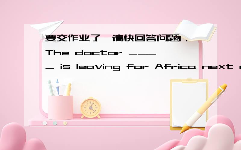 要交作业了,请快回答问题1．The doctor ____ is leaving for Africa next month.A．the nurse is talking to him B．whom the nurse is talkingC．the nurse is talking to D．who the nurse is talking2．I still remember the days ____ we studied