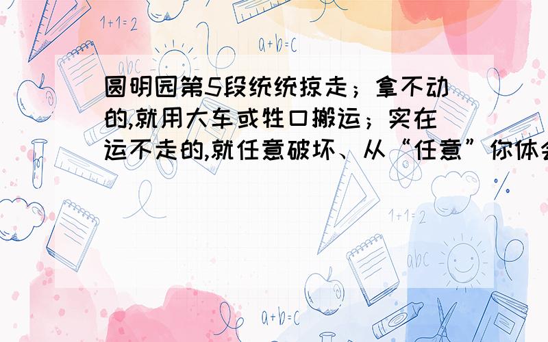 圆明园第5段统统掠走；拿不动的,就用大车或牲口搬运；实在运不走的,就任意破坏、从“任意”你体会到什么圆明园他们把园内凡是能拿走的东西,统统掠走；拿不动的,就用大车或牲口搬运