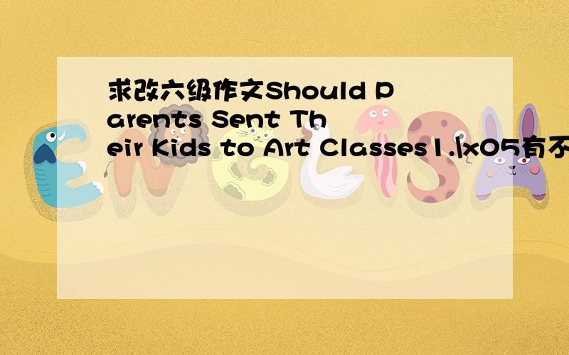 求改六级作文Should Parents Sent Their Kids to Art Classes1.\x05有不少家长送孩子参加各种艺术班.2.\x05有人并不赞成……3.\x05我认为……When you walk on a road,when you watch TV,when you surf on the internet,there has a