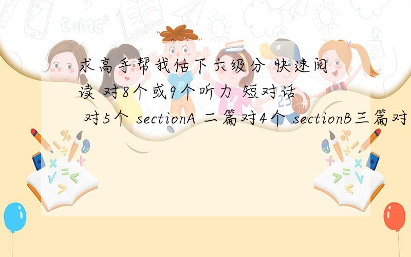 求高手帮我估下六级分 快速阅读 对8个或9个听力 短对话 对5个 sectionA 二篇对4个 sectionB三篇对7个 填词 对4个短的 长的基本没听（少算点了）仔细阅读 sectionA 可能对5个或4个sectionB 第一篇对5