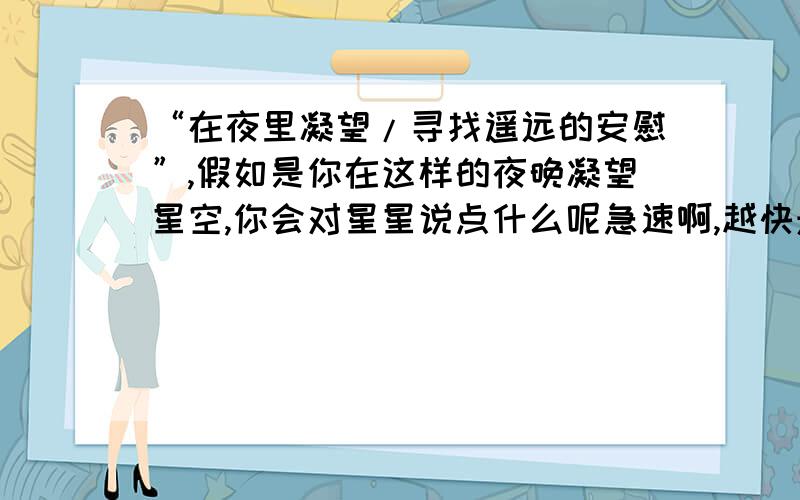 “在夜里凝望/寻找遥远的安慰”,假如是你在这样的夜晚凝望星空,你会对星星说点什么呢急速啊,越快悬赏越高哦,1小时之内的话我再追加50分!我这是作业,我是学生,不要把关于爱情的搬出来,