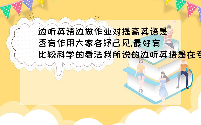 边听英语边做作业对提高英语是否有作用大家各抒己见,最好有比较科学的看法我所说的边听英语是在专心做作业的基础上的,根本不去理会他说什么,这一点我可以做到,