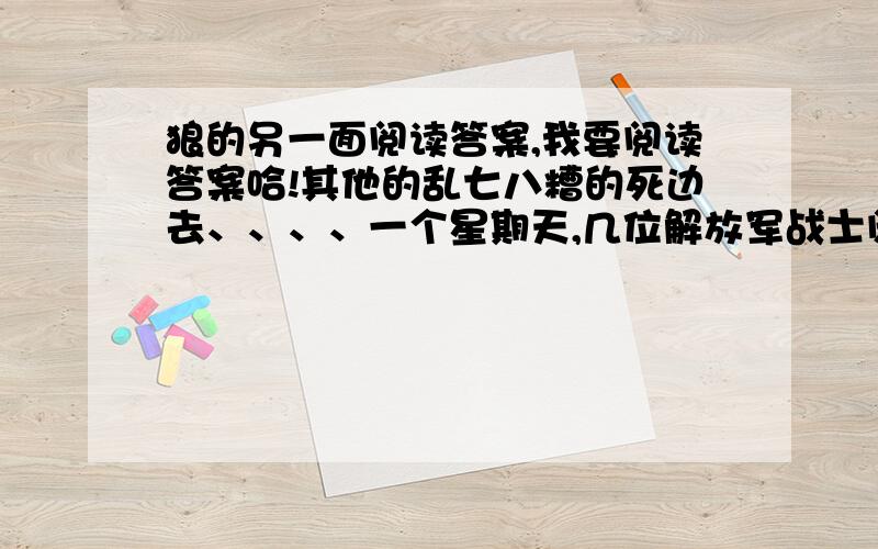 狼的另一面阅读答案,我要阅读答案哈!其他的乱七八糟的死边去、、、、一个星期天,几位解放军战士闲来无事,请假去野地里采摘雪莲.行前,他们做了充分准备,水壶、干粮、药品,一应俱全.哪